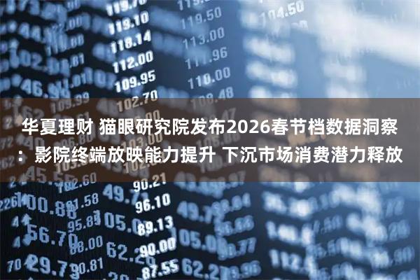 华夏理财 猫眼研究院发布2026春节档数据洞察：影院终端放映能力提升 下沉市场消费潜力释放