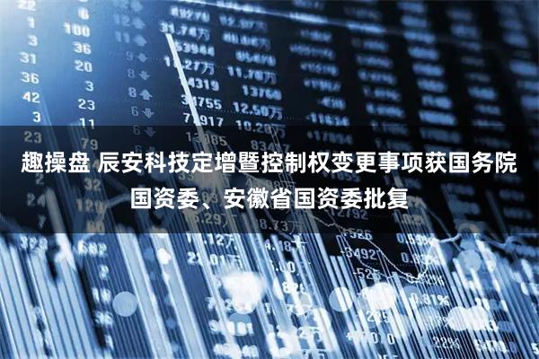 趣操盘 辰安科技定增暨控制权变更事项获国务院国资委、安徽省国资委批复