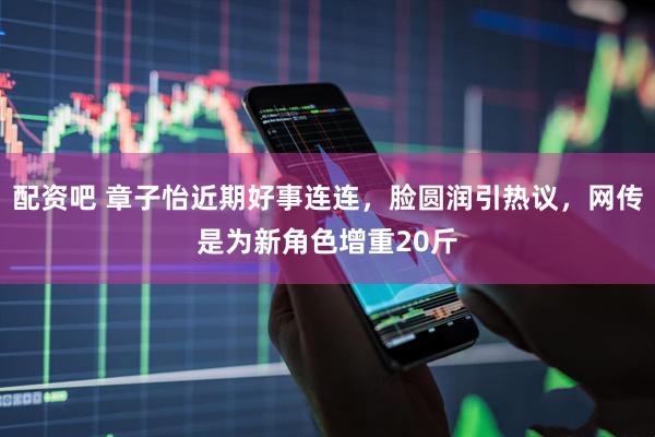 配资吧 章子怡近期好事连连，脸圆润引热议，网传是为新角色增重20斤