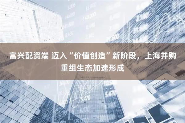 富兴配资端 迈入“价值创造”新阶段，上海并购重组生态加速形成
