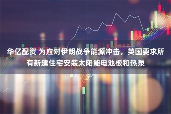 华亿配资 为应对伊朗战争能源冲击，英国要求所有新建住宅安装太阳能电池板和热泵