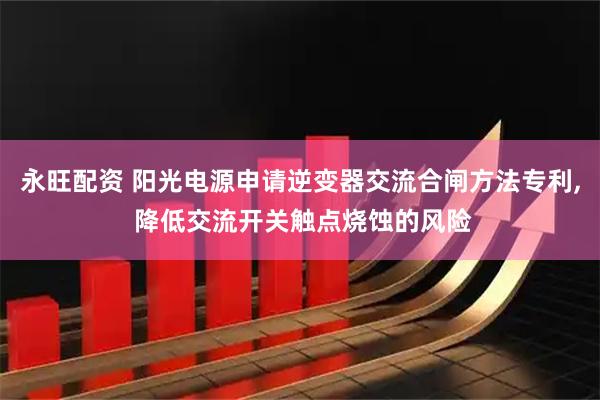 永旺配资 阳光电源申请逆变器交流合闸方法专利, 降低交流开关触点烧蚀的风险