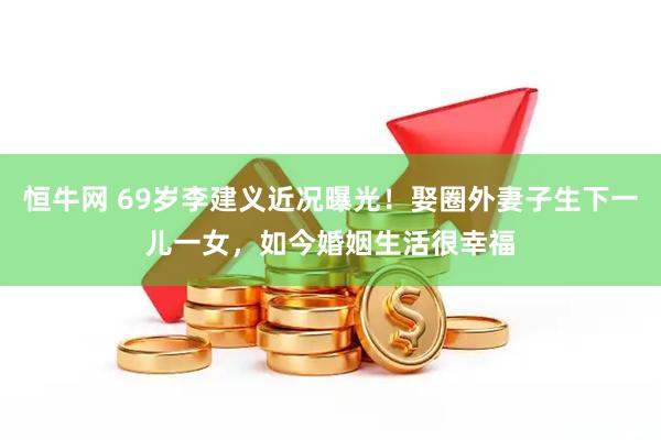 恒牛网 69岁李建义近况曝光！娶圈外妻子生下一儿一女，如今婚姻生活很幸福