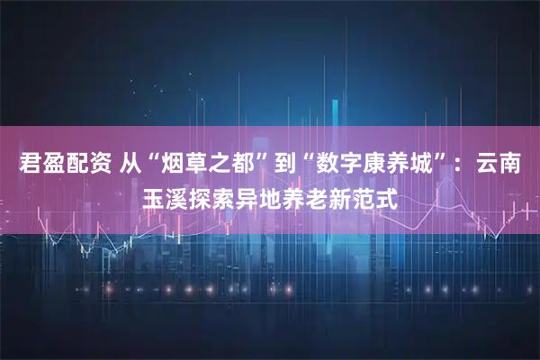 君盈配资 从“烟草之都”到“数字康养城”：云南玉溪探索异地养老新范式