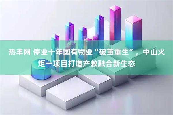 热丰网 停业十年国有物业“破茧重生”，中山火炬一项目打造产教融合新生态