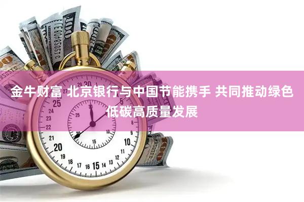金牛财富 北京银行与中国节能携手 共同推动绿色低碳高质量发展