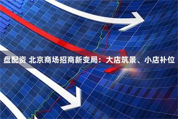 盘配资 北京商场招商新变局：大店筑景、小店补位