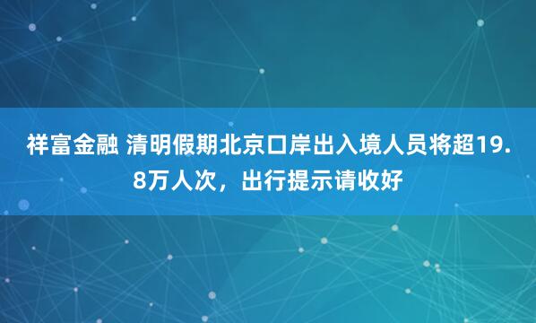 祥富金融 清明假期北京口岸出入境人员将超19.8万人次，出行提示请收好