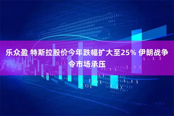 乐众盈 特斯拉股价今年跌幅扩大至25% 伊朗战争令市场承压
