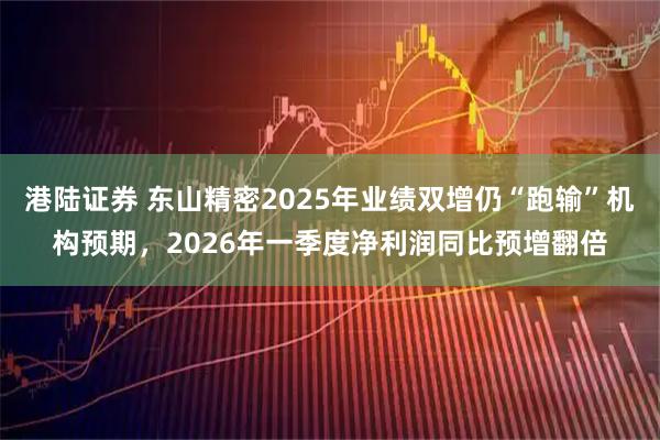 港陆证券 东山精密2025年业绩双增仍“跑输”机构预期，2026年一季度净利润同比预增翻倍