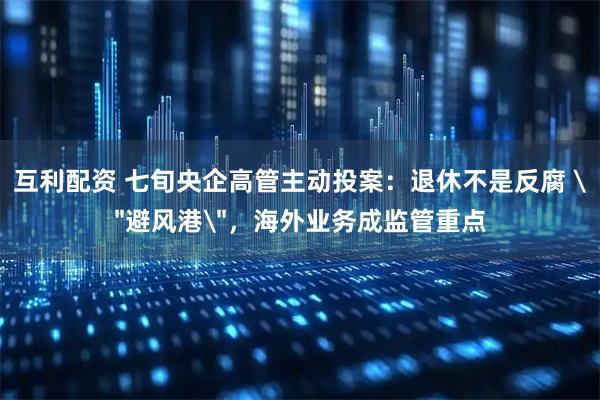 互利配资 七旬央企高管主动投案：退休不是反腐 ＂避风港＂，海外业务成监管重点