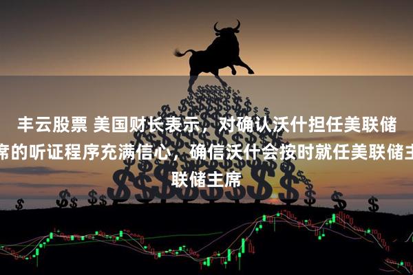 丰云股票 美国财长表示，对确认沃什担任美联储主席的听证程序充满信心，确信沃什会按时就任美联储主席