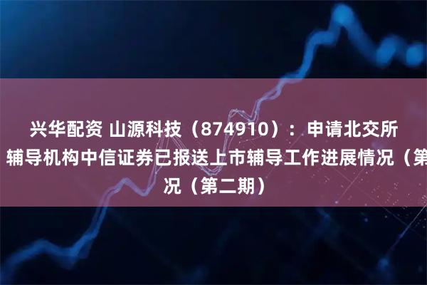 兴华配资 山源科技（874910）：申请北交所上市，辅导机构中信证券已报送上市辅导工作进展情况（第二期）