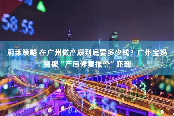 蔚莱策略 在广州做产康到底要多少钱？广州宝妈别被“产后修复报价”吓到