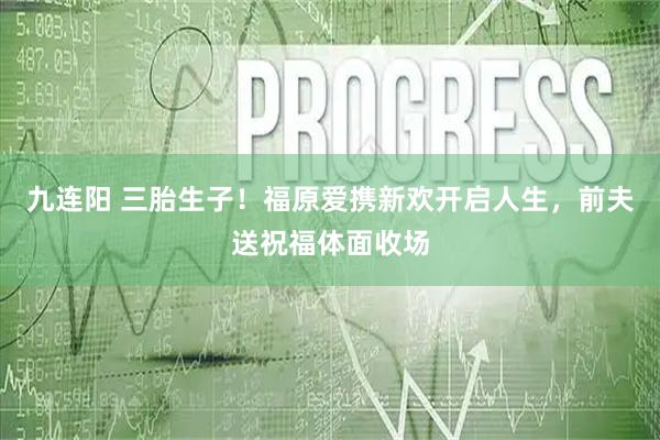九连阳 三胎生子！福原爱携新欢开启人生，前夫送祝福体面收场