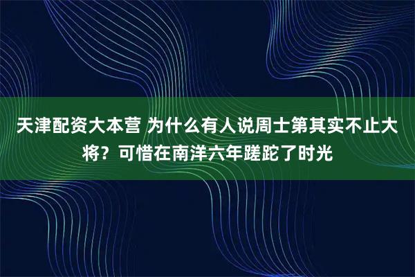 天津配资大本营 为什么有人说周士第其实不止大将？可惜在南洋六年蹉跎了时光