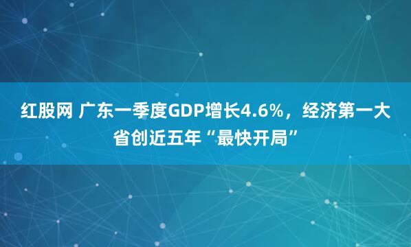 红股网 广东一季度GDP增长4.6%，经济第一大省创近五年“最快开局”
