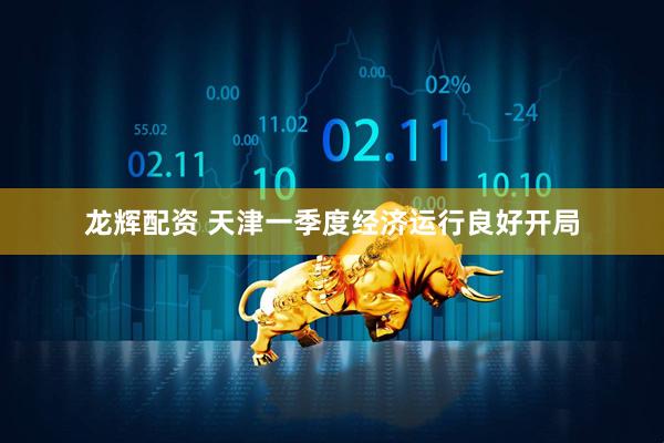 龙辉配资 天津一季度经济运行良好开局