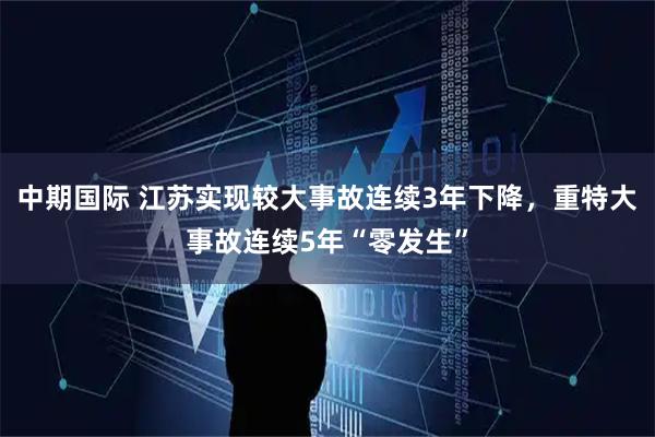 中期国际 江苏实现较大事故连续3年下降，重特大事故连续5年“零发生”