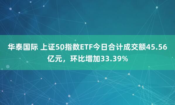 华泰国际 上证50指数ETF今日合计成交额45.56亿元，环比增加33.39%