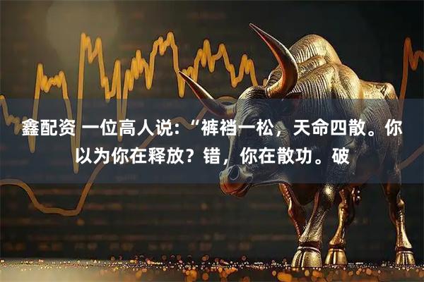 鑫配资 一位高人说: “裤裆一松，天命四散。你以为你在释放？错，你在散功。破