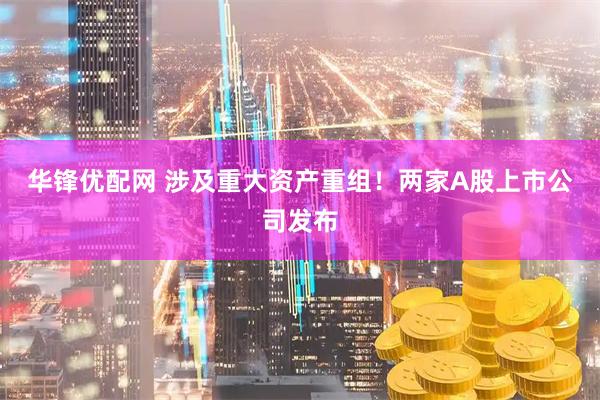华锋优配网 涉及重大资产重组！两家A股上市公司发布