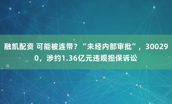 融凯配资 可能被连带？“未经内部审批”，300290，涉约1.36亿元违规担保诉讼