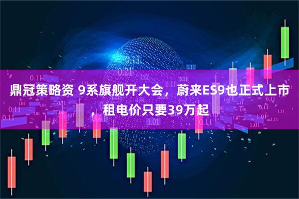 鼎冠策略资 9系旗舰开大会，蔚来ES9也正式上市，租电价只要39万起