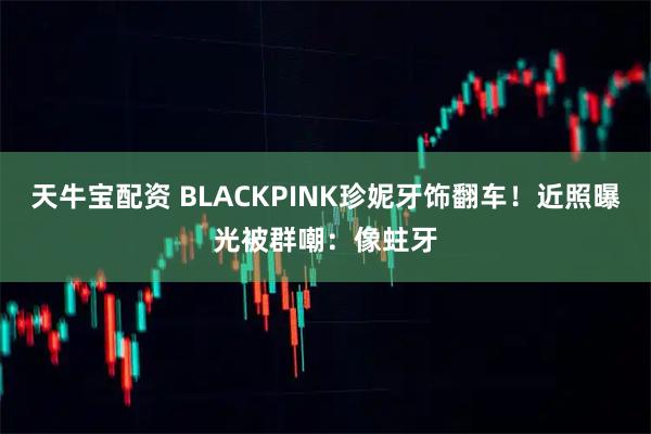 天牛宝配资 BLACKPINK珍妮牙饰翻车！近照曝光被群嘲：像蛀牙