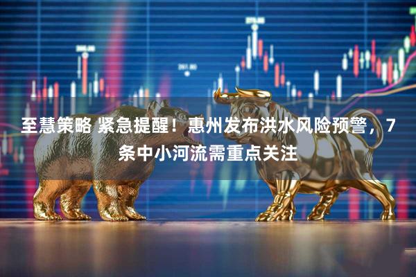 至慧策略 紧急提醒！惠州发布洪水风险预警，7条中小河流需重点关注