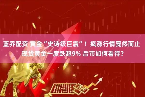 蓝乔配资 黄金“史诗级巨震”！疯涨行情戛然而止 现货黄金一度跌超9% 后市如何看待？