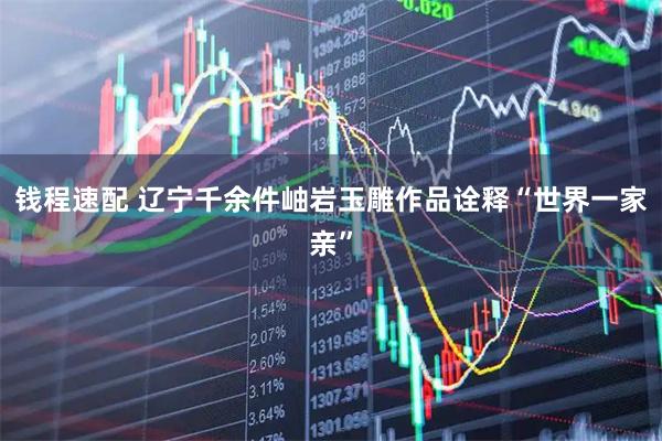 钱程速配 辽宁千余件岫岩玉雕作品诠释“世界一家亲”