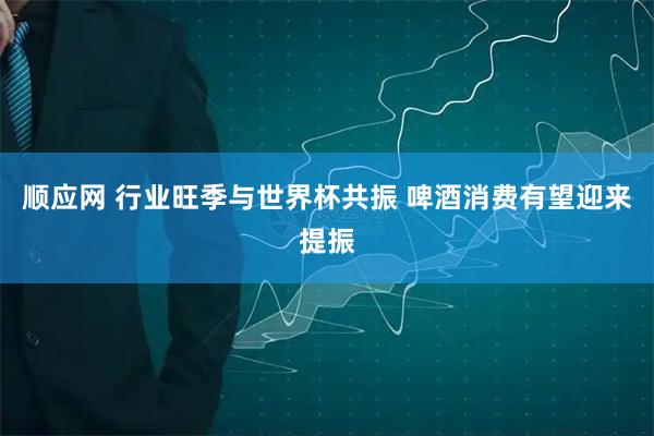 顺应网 行业旺季与世界杯共振 啤酒消费有望迎来提振