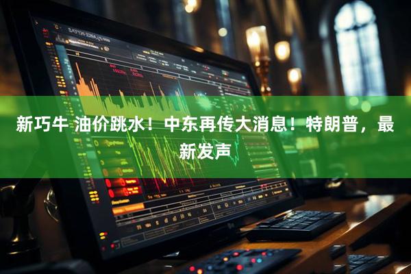 新巧牛 油价跳水！中东再传大消息！特朗普，最新发声