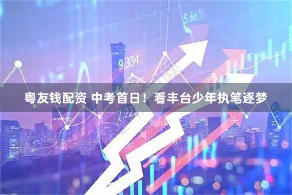 粤友钱配资 中考首日！看丰台少年执笔逐梦