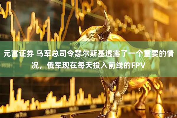 元富证券 乌军总司令瑟尔斯基透露了一个重要的情况，俄军现在每天投入前线的FPV