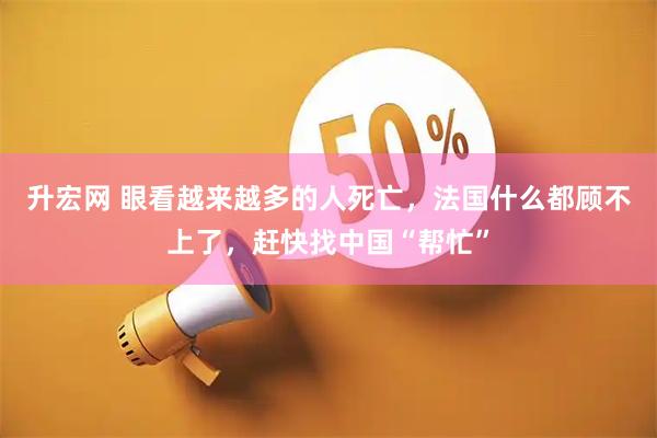 升宏网 眼看越来越多的人死亡，法国什么都顾不上了，赶快找中国“帮忙”