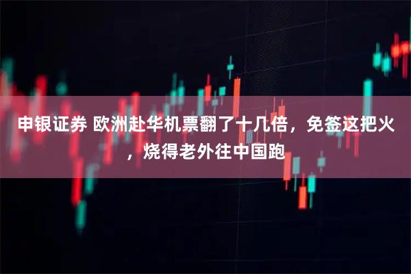 申银证券 欧洲赴华机票翻了十几倍，免签这把火，烧得老外往中国跑