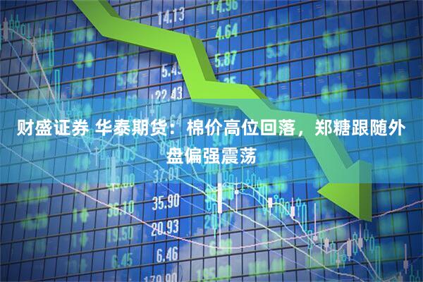 财盛证券 华泰期货：棉价高位回落，郑糖跟随外盘偏强震荡