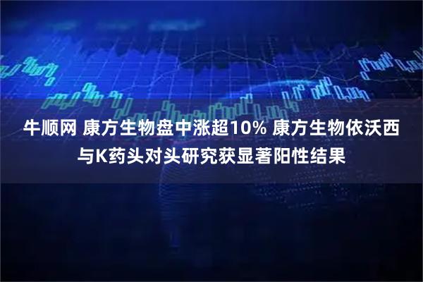 牛顺网 康方生物盘中涨超10% 康方生物依沃西与K药头对头研究获显著阳性结果